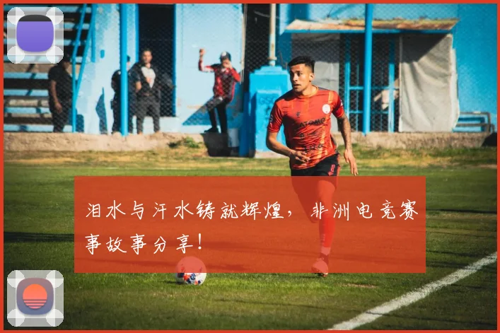 泪水与汗水铸就辉煌，非洲电竞赛事故事分享！