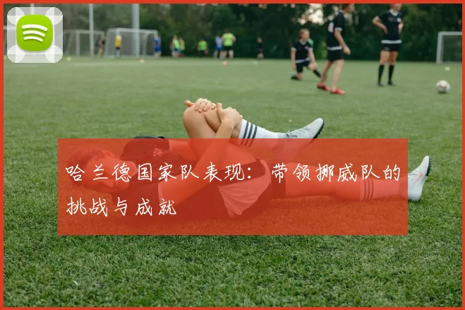 哈兰德国家队表现：带领挪威队的挑战与成就