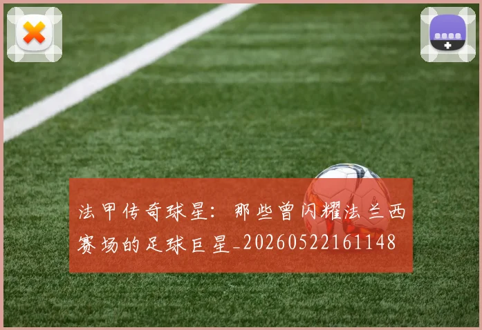 法甲传奇球星：那些曾闪耀法兰西赛场的足球巨星_20260522161148