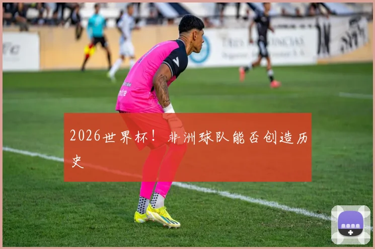 2026世界杯！非洲球队能否创造历史