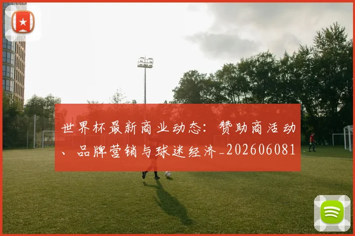 世界杯最新商业动态:赞助商活动、品牌营销与球迷经济_20260608195901