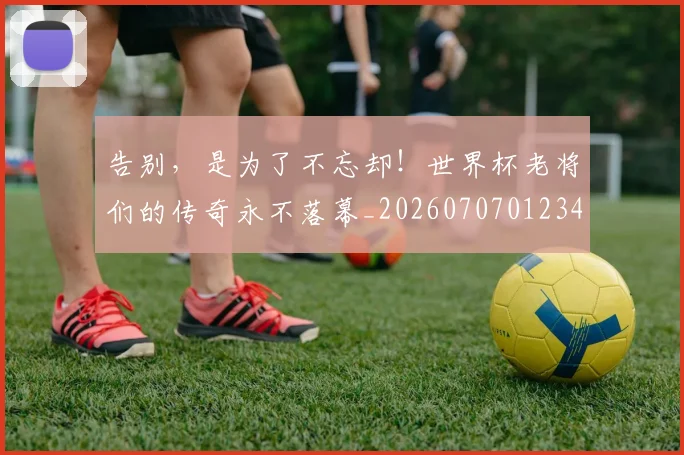 告别,是为了不忘却!世界杯老将们的传奇永不落幕_20260707012340