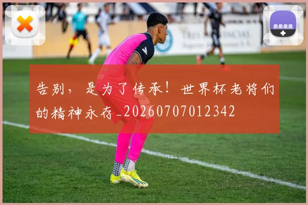 告别,是为了传承!世界杯老将们的精神永存_20260707012342