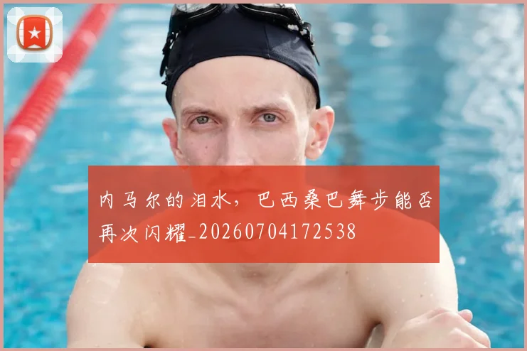 内马尔的泪水,巴西桑巴舞步能否再次闪耀_20260704172538
