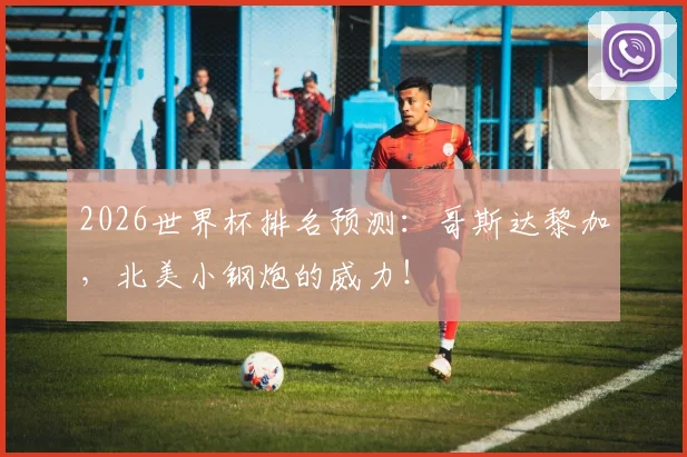 2026世界杯排名预测:哥斯达黎加,北美小钢炮的威力!