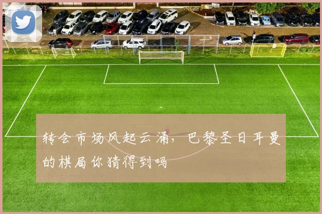 转会市场风起云涌,巴黎圣日耳曼的棋局你猜得到吗