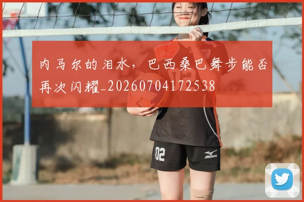 内马尔的泪水,巴西桑巴舞步能否再次闪耀_20260704172538