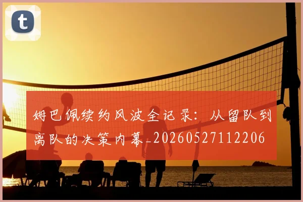 姆巴佩续约风波全记录：从留队到离队的决策内幕_20260527112206