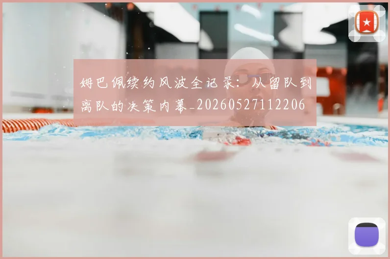 姆巴佩续约风波全记录：从留队到离队的决策内幕_20260527112206