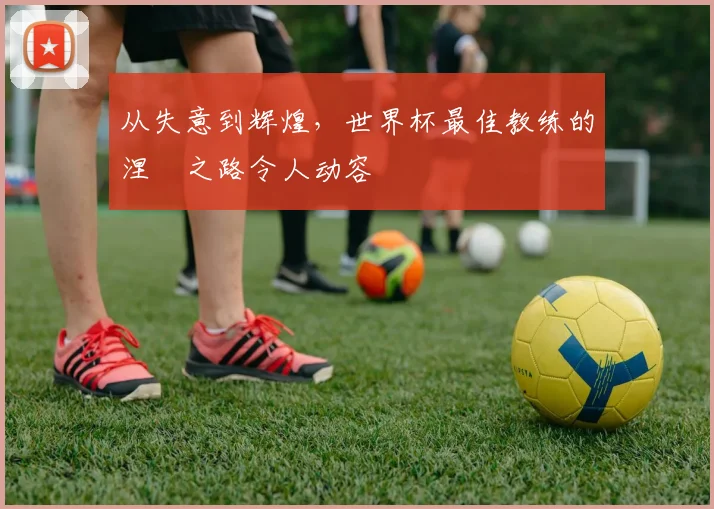 从失意到辉煌，世界杯最佳教练的涅槃之路令人动容