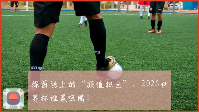 绿茵场上的“颜值担当”,2026世界杯谁最吸睛!