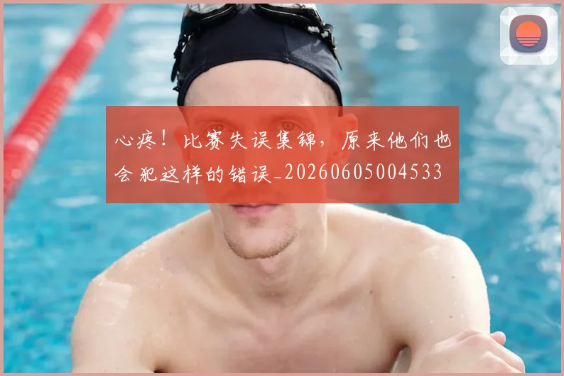 心疼!比赛失误集锦,原来他们也会犯这样的错误_20260605004533