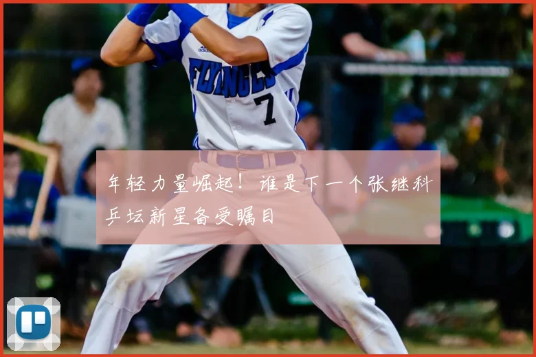 年轻力量崛起！谁是下一个张继科乒坛新星备受瞩目