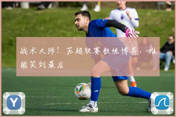 战术大师!苏超联赛教练博弈,谁能笑到最后