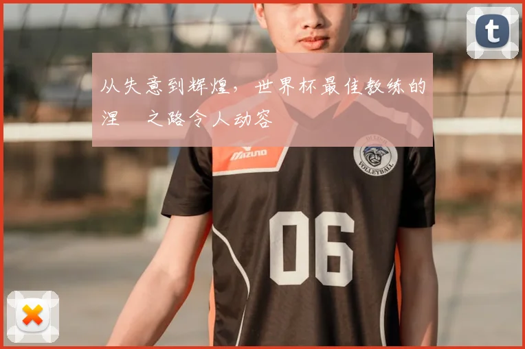 从失意到辉煌，世界杯最佳教练的涅槃之路令人动容