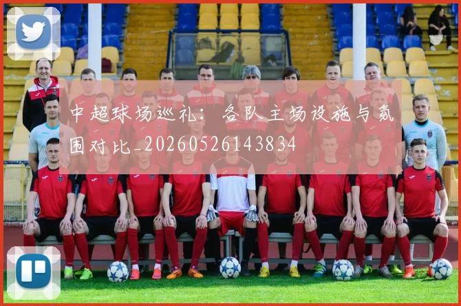 中超球场巡礼:各队主场设施与氛围对比_20260526143834