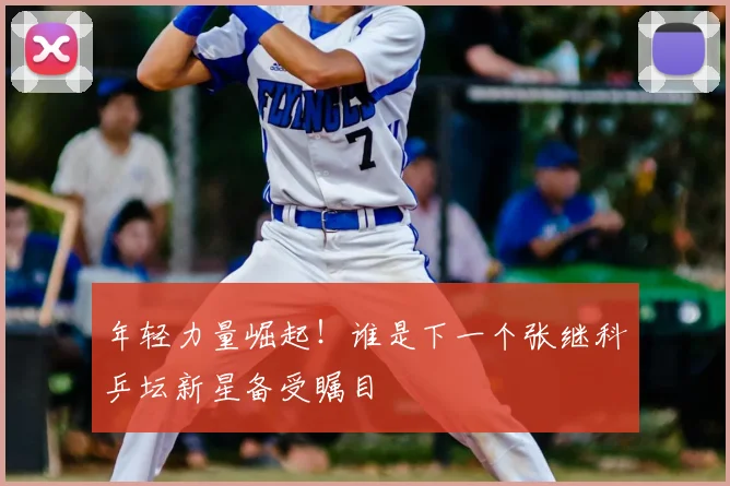 年轻力量崛起！谁是下一个张继科乒坛新星备受瞩目